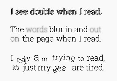 I see double when I read. The words blur in and out on the page when I read. I really am trying to read, it's just my eyes are tired.